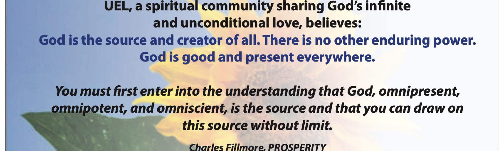 Unity of East Lousiville, a spiritual community sharing God’s infinite and unconditional love, believes: God is the source and creator of all. There is no other enduring power. God is good and present everywhere. You must first enter into the understanding that God, omnipresent, omnipotent, and omniscient, is the source and that you can draw on this source without limit. Charles Fillmore, PROSPERITY