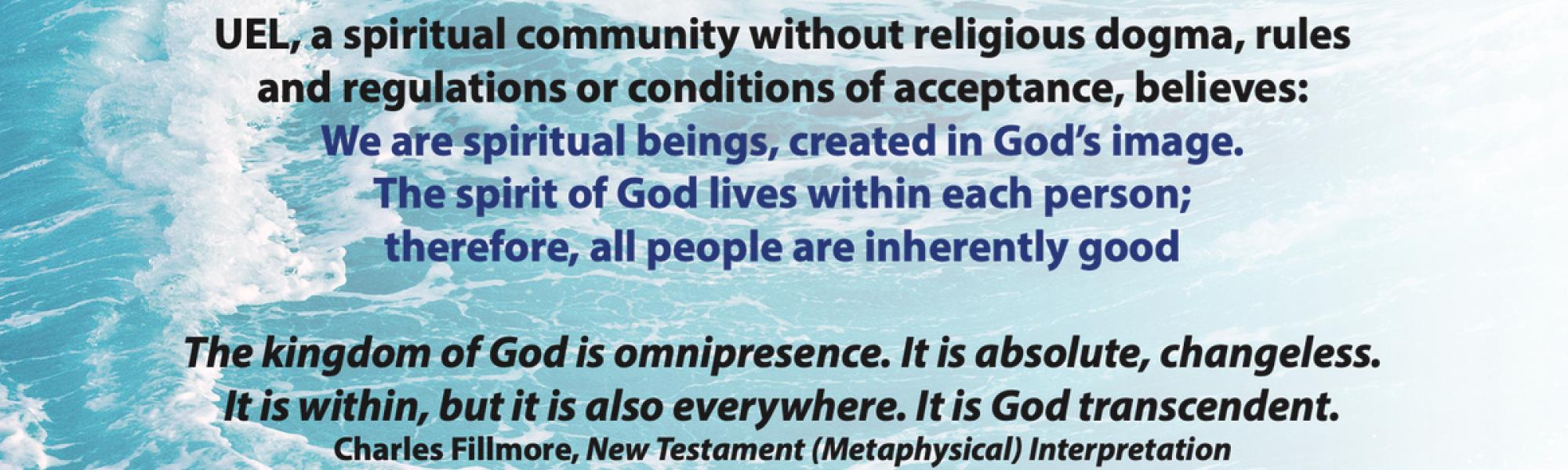 Are you seeking a spiritual community without religious dogma, rules and regulations or conditions of acceptance, believes: We are spiritual beings, created in God’s image. The spirit of God lives within each person; therefore, all people are inherently good The kingdom of God is omnipresence. It is absolute, changeless. It is within, but it is also everywhere. It is God transcendent. Charles Fillmore, New Testament (Metaphysical) Interpretation