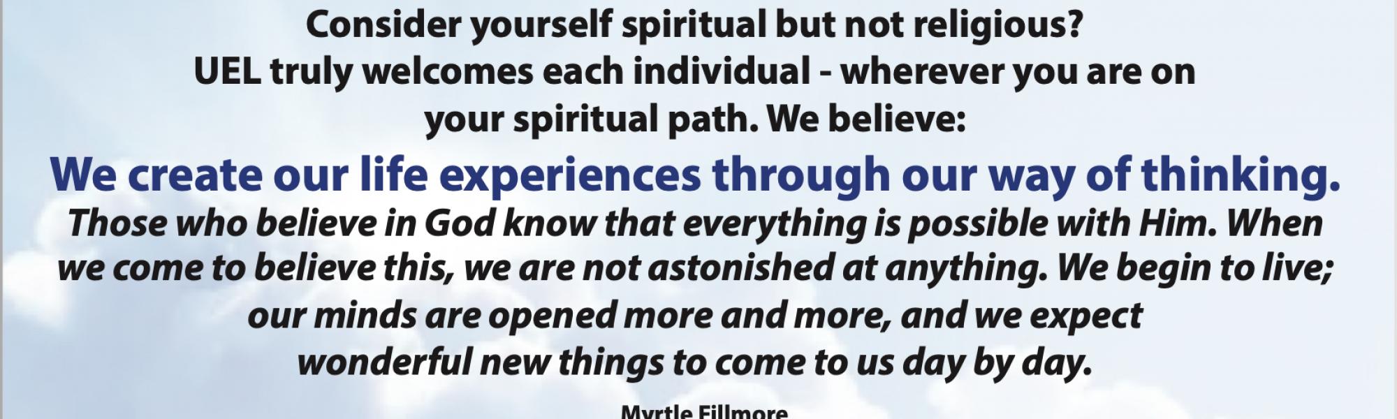 Do you consider yourself spiritual but not religious? Unity of East Lousiville truly welcomes each individual - wherever you are on your spiritual path. We believe: We create our life experiences through our way of thinking. Those who believe in God know that everything is possible with Him. When we come to believe this, we are not astonished at anything. We begin to live; our minds are opened more and more, and we expect wonderful new things to come to us day by day. Myrtle Fillmore