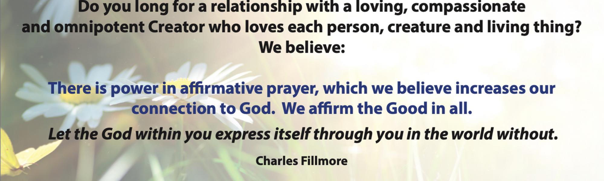 Do you long for a relationship with a loving, compassionate and omnipotent Creator who loves each person, creature and living thing? We believe: There is power in affirmative prayer, which we believe increases our connection to God. We affirm the Good in all. Let the God within you express itself through you in the world without.